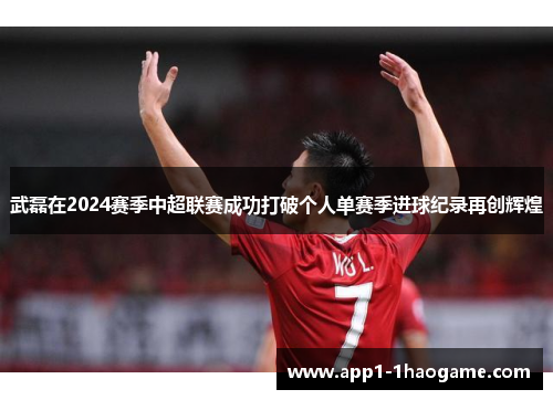 武磊在2024赛季中超联赛成功打破个人单赛季进球纪录再创辉煌