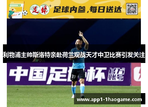 利物浦主帅斯洛特亲赴荷兰观战天才中卫比赛引发关注