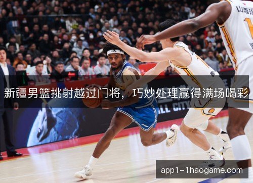 新疆男篮挑射越过门将，巧妙处理赢得满场喝彩